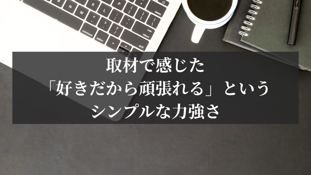 取材で感じた「好きだから頑張れる」というシンプルな力強さ